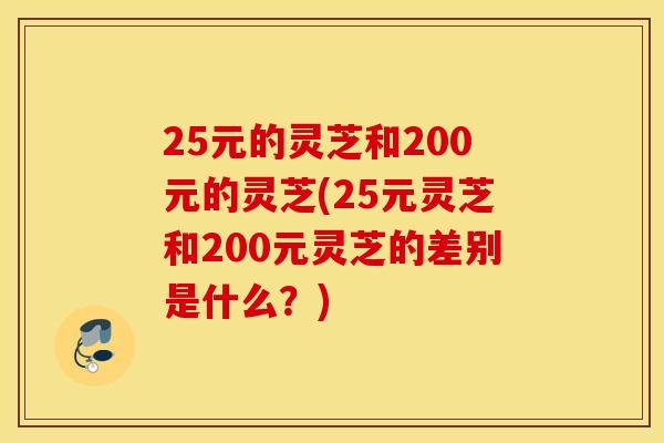 25元的灵芝和200元的灵芝(25元灵芝和200元灵芝的差别是什么？)