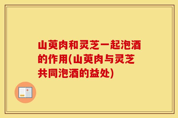 山萸肉和灵芝一起泡酒的作用(山萸肉与灵芝共同泡酒的益处)
