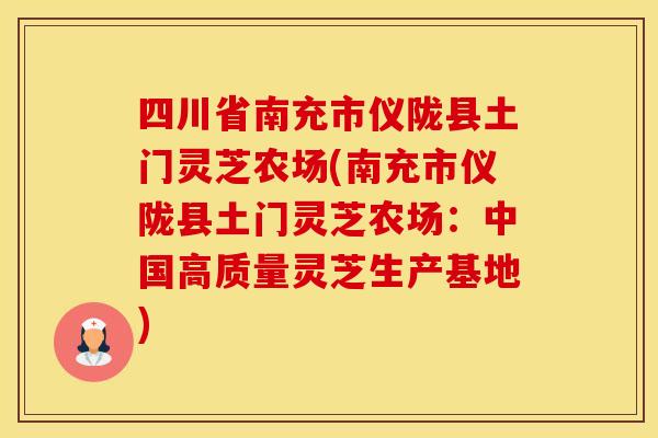 四川省南充市仪陇县土门灵芝农场(南充市仪陇县土门灵芝农场：中国高质量灵芝生产基地)