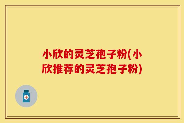 小欣的灵芝孢子粉(小欣推荐的灵芝孢子粉)