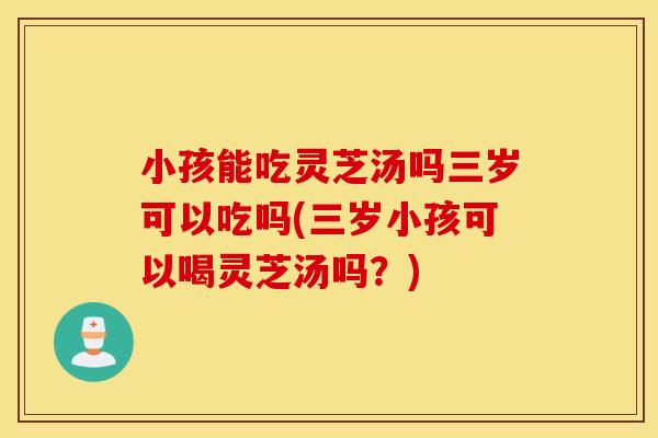 小孩能吃灵芝汤吗三岁可以吃吗(三岁小孩可以喝灵芝汤吗？)