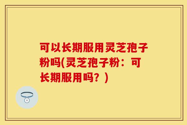 可以长期服用灵芝孢子粉吗(灵芝孢子粉：可长期服用吗？)