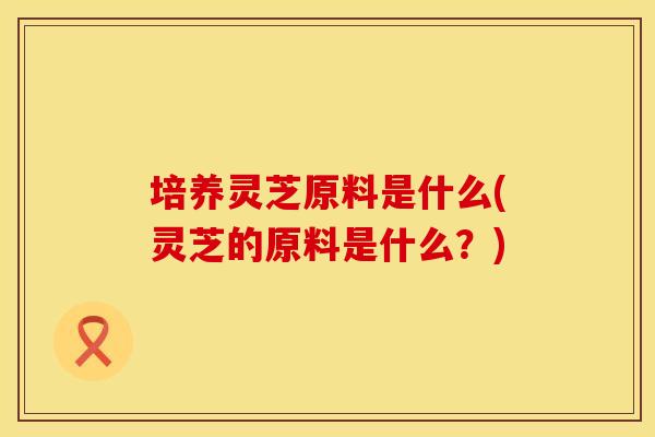 培养灵芝原料是什么(灵芝的原料是什么？)