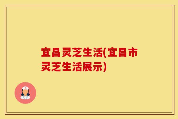 宜昌灵芝生活(宜昌市灵芝生活展示)