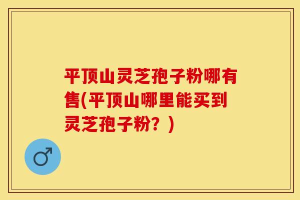 平顶山灵芝孢子粉哪有售(平顶山哪里能买到灵芝孢子粉？)