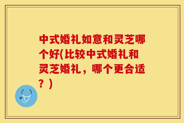 中式婚礼如意和灵芝哪个好(比较中式婚礼和灵芝婚礼，哪个更合适？)