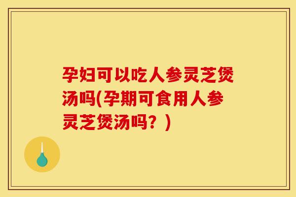 孕妇可以吃人参灵芝煲汤吗(孕期可食用人参灵芝煲汤吗？)