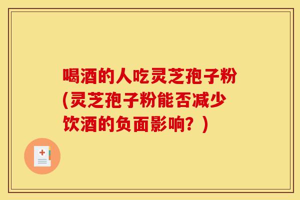 喝酒的人吃灵芝孢子粉(灵芝孢子粉能否减少饮酒的负面影响？)