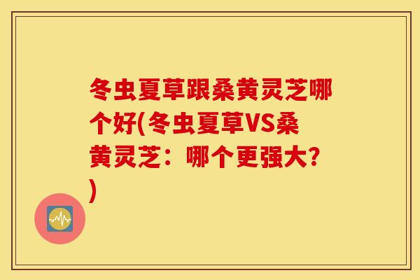 冬虫夏草跟桑黄灵芝哪个好(冬虫夏草VS桑黄灵芝：哪个更强大？)