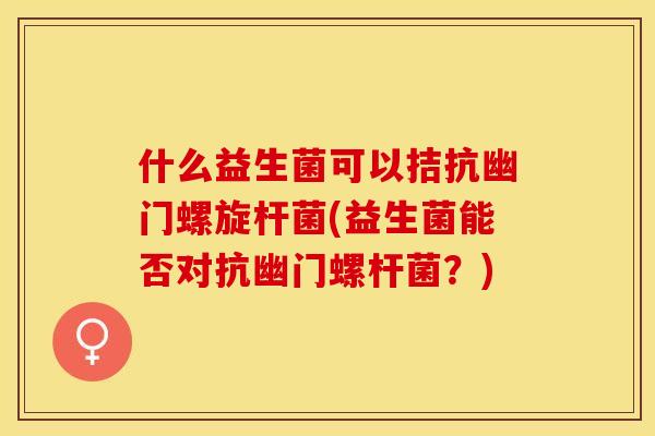 什么益生菌可以拮抗幽门螺旋杆菌(益生菌能否对抗幽门螺杆菌？)