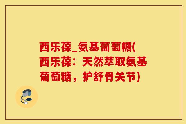 西乐葆_氨基葡萄糖(西乐葆：天然萃取氨基葡萄糖，护舒骨关节)