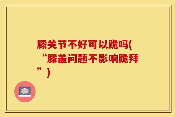 膝关节不好可以跪吗(“膝盖问题不影响跪拜”)