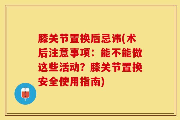 膝关节置换后忌讳(术后注意事项：能不能做这些活动？膝关节置换安全使用指南)