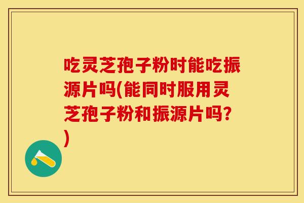 吃灵芝孢子粉时能吃振源片吗(能同时服用灵芝孢子粉和振源片吗？)