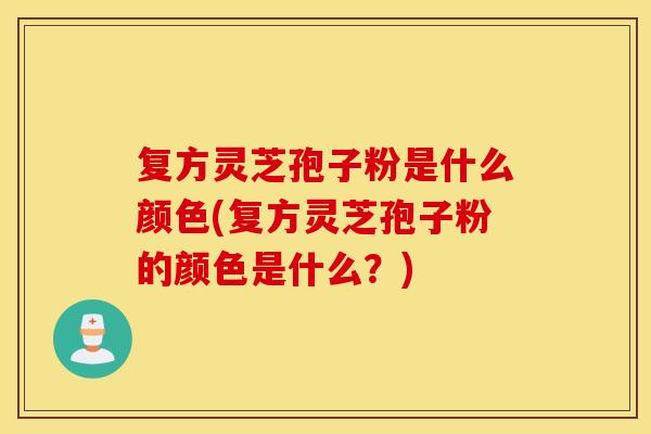 复方灵芝孢子粉是什么颜色(复方灵芝孢子粉的颜色是什么？)