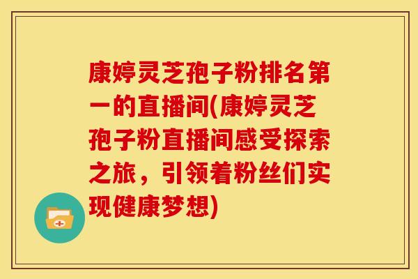 康婷灵芝孢子粉排名第一的直播间(康婷灵芝孢子粉直播间感受探索之旅，引领着粉丝们实现健康梦想)