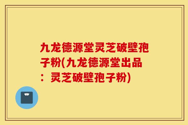 九龙德源堂灵芝破壁孢子粉(九龙德源堂出品：灵芝破壁孢子粉)