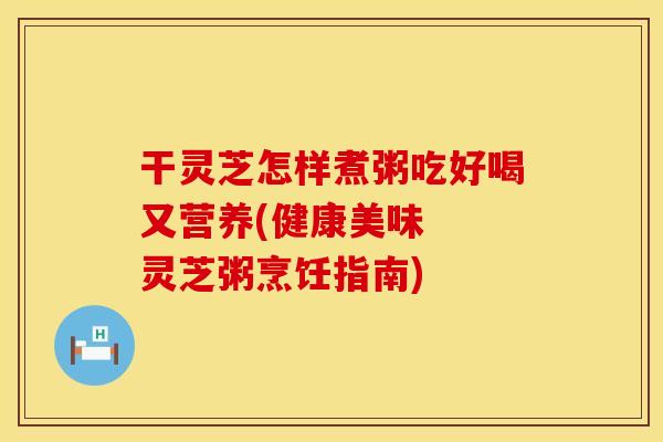 干灵芝怎样煮粥吃好喝又营养(健康美味  灵芝粥烹饪指南)