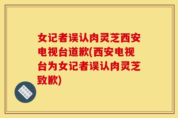 女记者误认肉灵芝西安电视台道歉(西安电视台为女记者误认肉灵芝致歉)