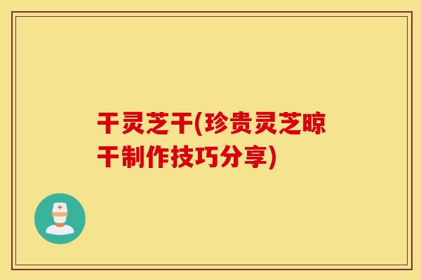 干灵芝干(珍贵灵芝晾干制作技巧分享)