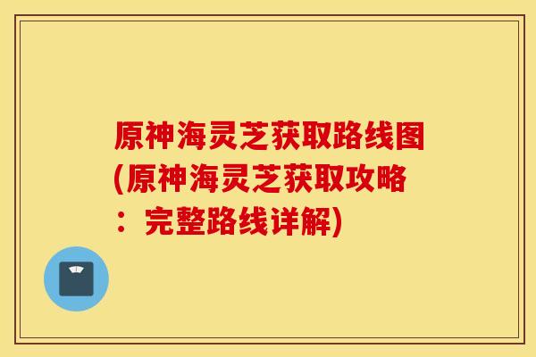 原神海灵芝获取路线图(原神海灵芝获取攻略：完整路线详解)