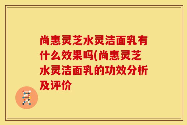 尚惠灵芝水灵洁面乳有什么效果吗(尚惠灵芝水灵洁面乳的功效分析及评价