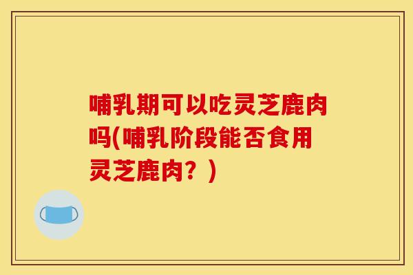 哺乳期可以吃灵芝鹿肉吗(哺乳阶段能否食用灵芝鹿肉？)