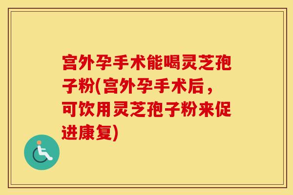 宫外孕手术能喝灵芝孢子粉(宫外孕手术后，可饮用灵芝孢子粉来促进康复)