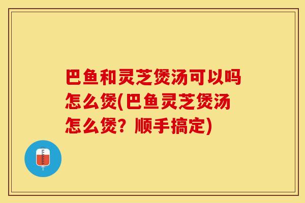巴鱼和灵芝煲汤可以吗怎么煲(巴鱼灵芝煲汤怎么煲？顺手搞定)