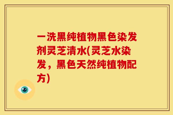 一洗黑纯植物黑色染发剂灵芝清水(灵芝水染发，黑色天然纯植物配方)