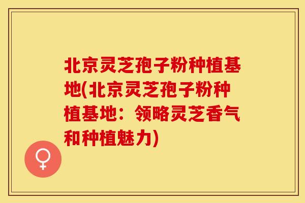 北京灵芝孢子粉种植基地(北京灵芝孢子粉种植基地：领略灵芝香气和种植魅力)