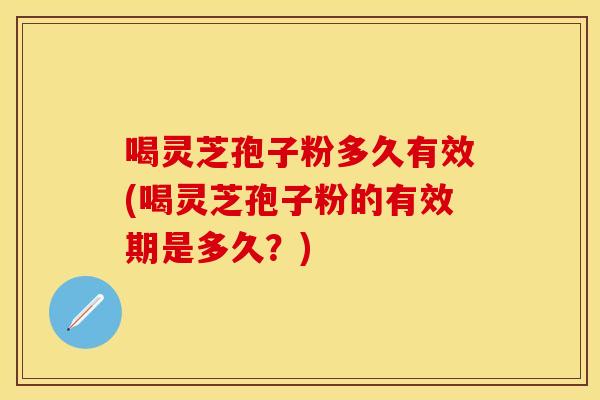 喝灵芝孢子粉多久有效(喝灵芝孢子粉的有效期是多久？)