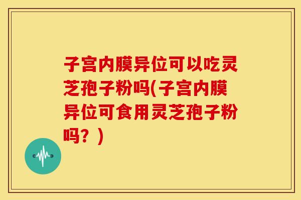 子宫内膜异位可以吃灵芝孢子粉吗(子宫内膜异位可食用灵芝孢子粉吗？)