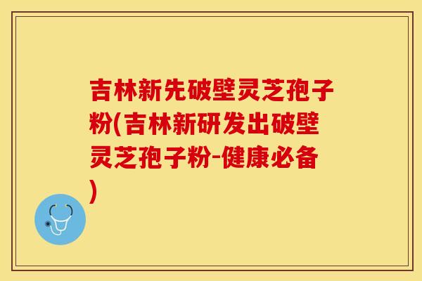 吉林新先破壁灵芝孢子粉(吉林新研发出破壁灵芝孢子粉-健康必备)