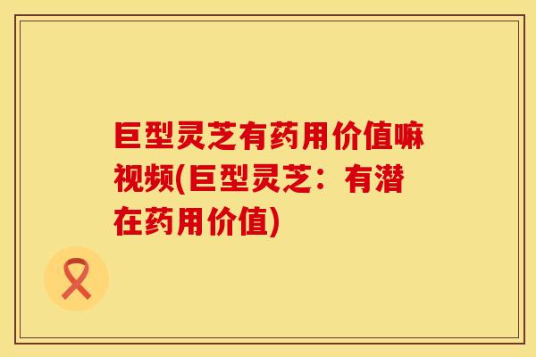 巨型灵芝有药用价值嘛视频(巨型灵芝：有潜在药用价值)