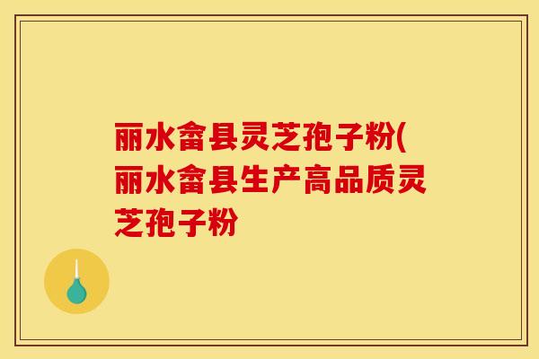 丽水畲县灵芝孢子粉(丽水畲县生产高品质灵芝孢子粉