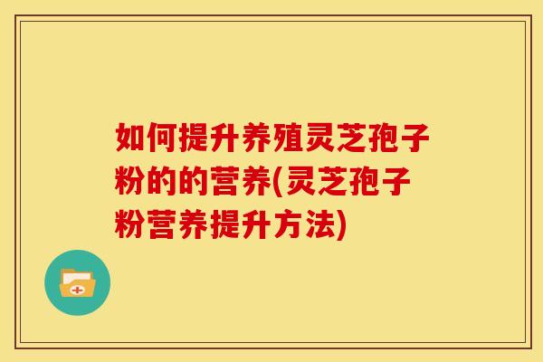 如何提升养殖灵芝孢子粉的的营养(灵芝孢子粉营养提升方法)