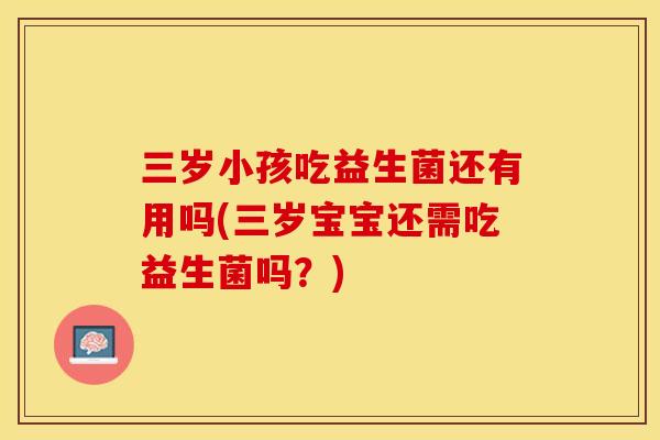 三岁小孩吃益生菌还有用吗(三岁宝宝还需吃益生菌吗？)