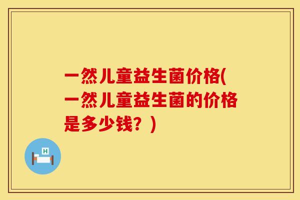 一然儿童益生菌价格(一然儿童益生菌的价格是多少钱？)