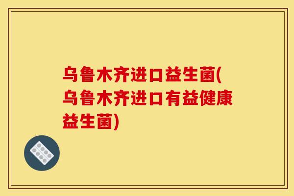 乌鲁木齐进口益生菌(乌鲁木齐进口有益健康益生菌)
