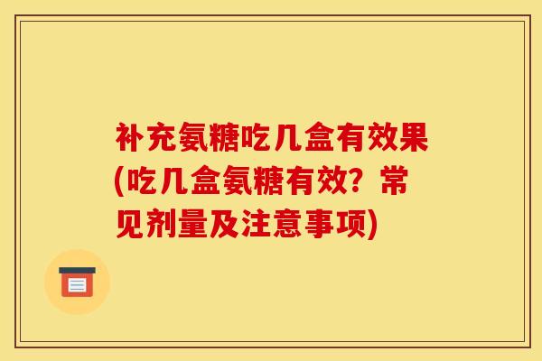 补充氨糖吃几盒有效果(吃几盒氨糖有效？常见剂量及注意事项)