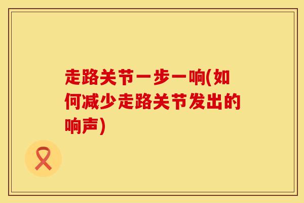 走路关节一步一响(如何减少走路关节发出的响声)