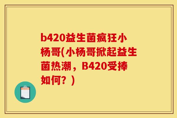 b420益生菌疯狂小杨哥(小杨哥掀起益生菌热潮，B420受捧如何？)