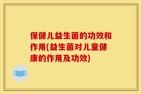 保健儿益生菌的功效和作用(益生菌对儿童健康的作用及功效)
