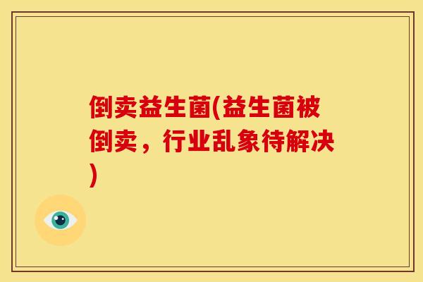 倒卖益生菌(益生菌被倒卖，行业乱象待解决)