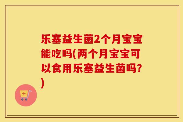 乐塞益生菌2个月宝宝能吃吗(两个月宝宝可以食用乐塞益生菌吗？)