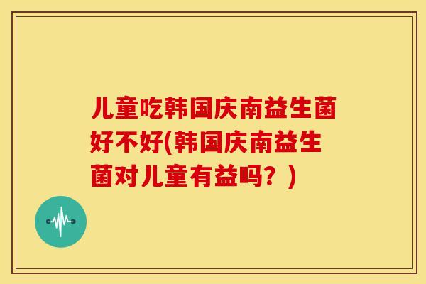 儿童吃韩国庆南益生菌好不好(韩国庆南益生菌对儿童有益吗？)