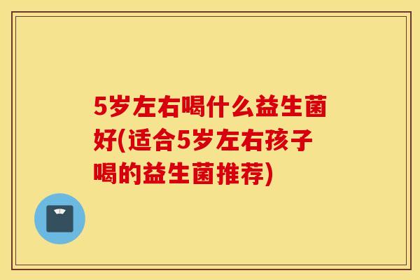 5岁左右喝什么益生菌好(适合5岁左右孩子喝的益生菌推荐)