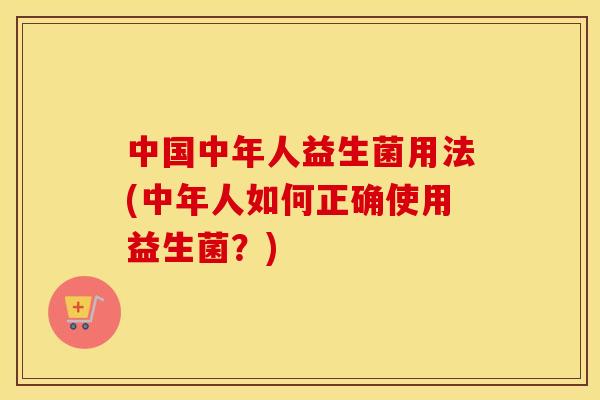 中国中年人益生菌用法(中年人如何正确使用益生菌？)