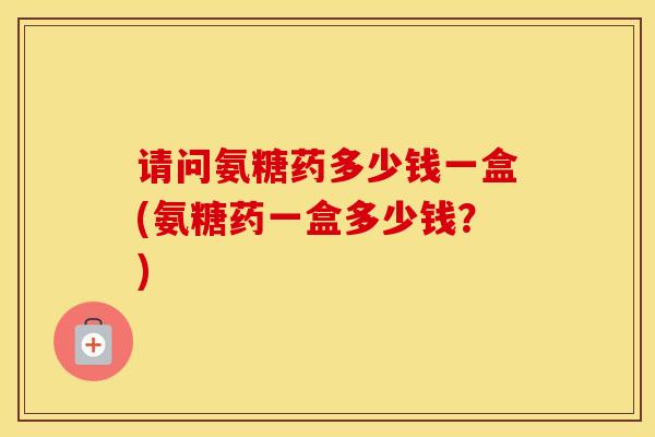 请问氨糖药多少钱一盒(氨糖药一盒多少钱？)